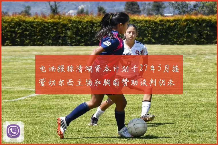 电讯报称清湖资本计划于27年5月接管切尔西主场和胸前赞助谈判仍未取得进展