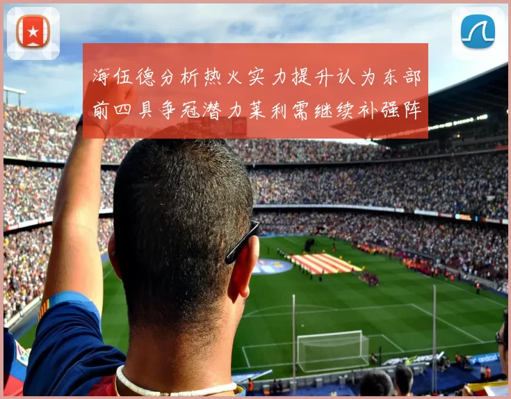 海伍德分析热火实力提升认为东部前四具争冠潜力莱利需继续补强阵容