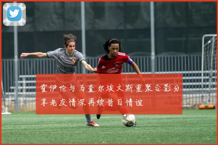 霍伊伦与马奎尔埃文斯重聚合影分享老友情深再续昔日情谊