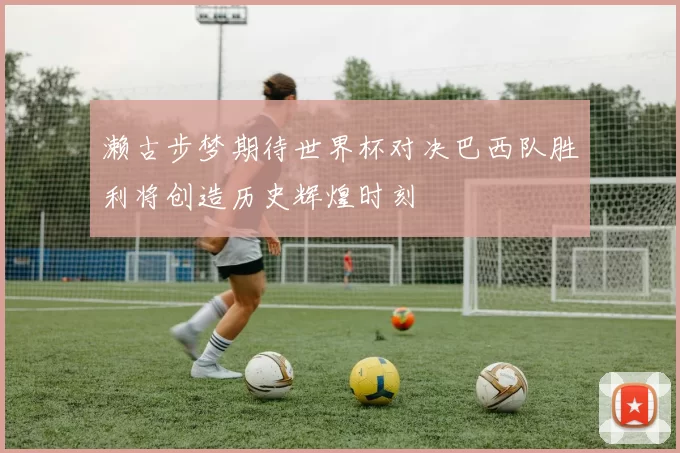 濑古步梦期待世界杯对决巴西队胜利将创造历史辉煌时刻