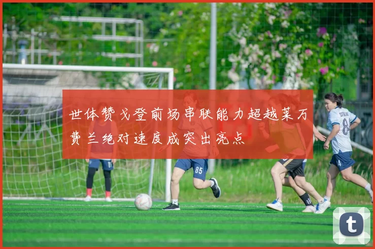 世体赞戈登前场串联能力超越莱万费兰绝对速度成突出亮点