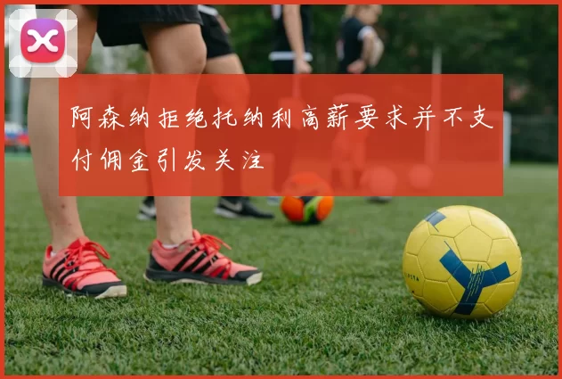 阿森纳拒绝托纳利高薪要求并不支付佣金引发关注