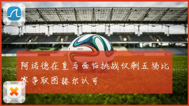阿诺德在皇马面临挑战仅剩五场比赛争取图赫尔认可