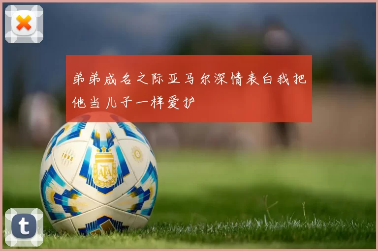 弟弟成名之际亚马尔深情表白我把他当儿子一样爱护