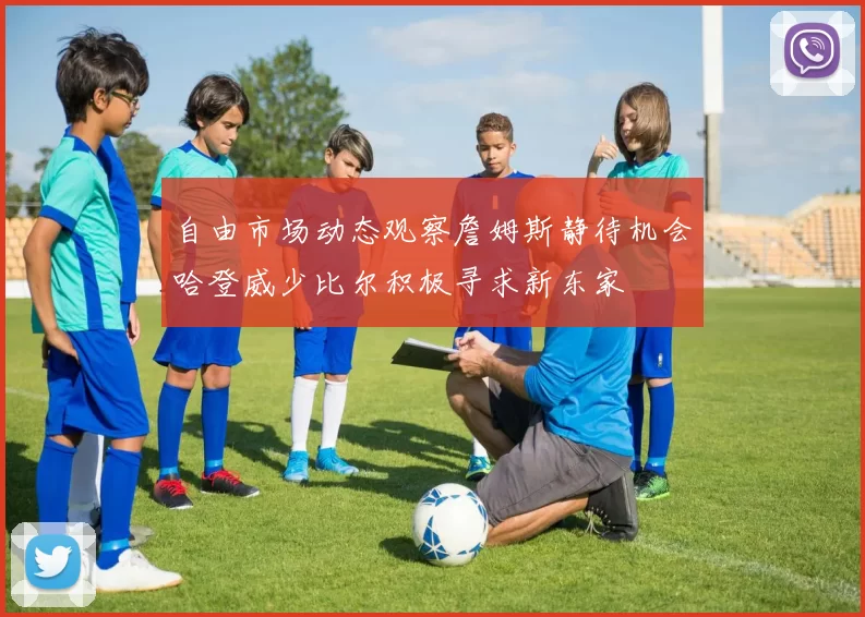 自由市场动态观察詹姆斯静待机会哈登威少比尔积极寻求新东家