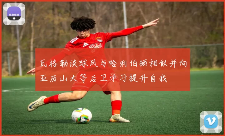 瓦格勒谈球风与哈利伯顿相似并向亚历山大等后卫学习提升自我