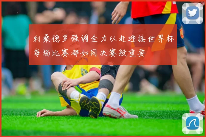 利桑德罗强调全力以赴迎接世界杯每场比赛都如同决赛般重要