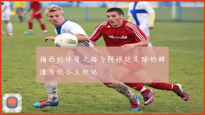 梅西的传奇之路与阿根廷足球的辉煌与低谷交织记