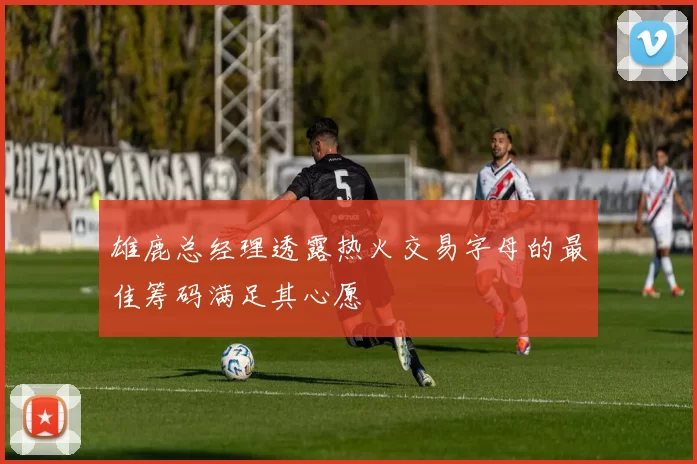 雄鹿总经理透露热火交易字母的最佳筹码满足其心愿