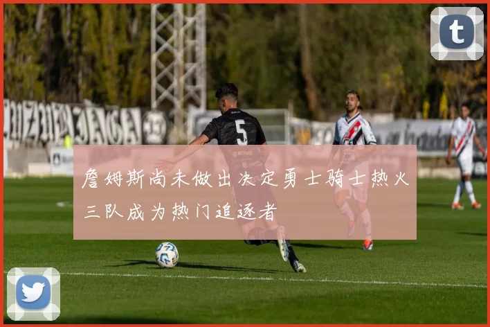 詹姆斯尚未做出决定勇士骑士热火三队成为热门追逐者