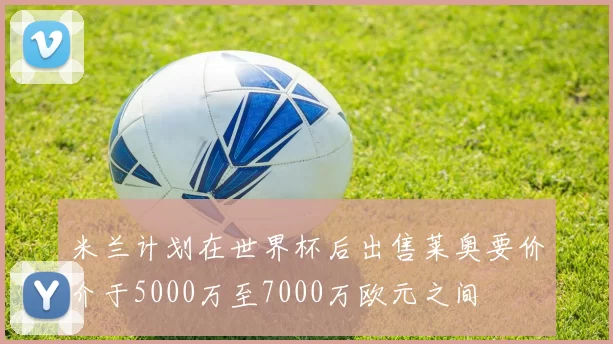 米兰计划在世界杯后出售莱奥要价介于5000万至7000万欧元之间