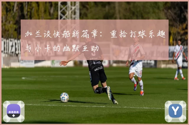 加兰谈快船新篇章：重拾打球乐趣与小卡的幽默互动