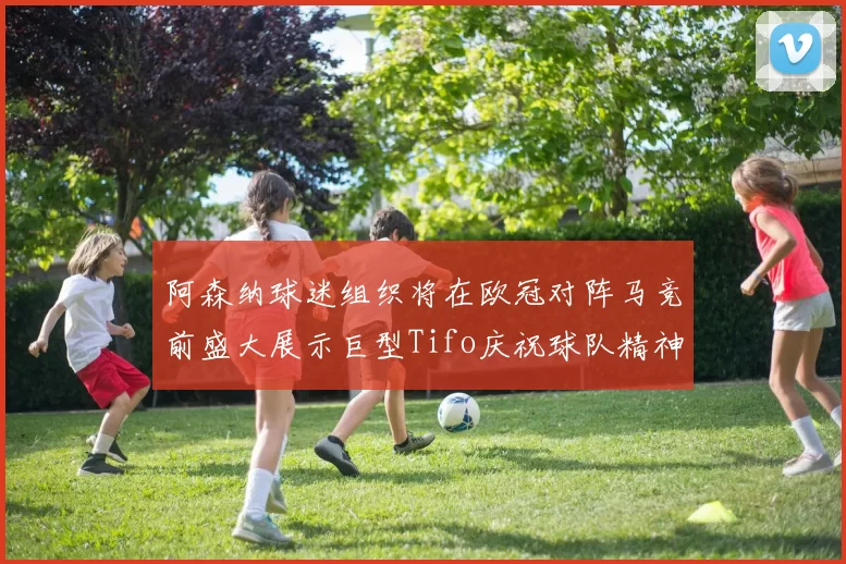 阿森纳球迷组织将在欧冠对阵马竞前盛大展示巨型Tifo庆祝球队精神