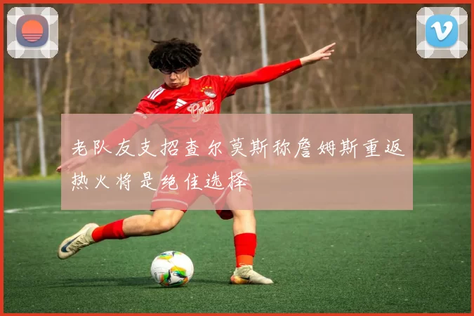 老队友支招查尔莫斯称詹姆斯重返热火将是绝佳选择