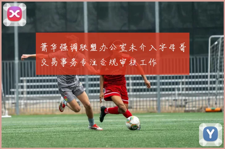 萧华强调联盟办公室未介入字母哥交易事务专注合规审核工作
