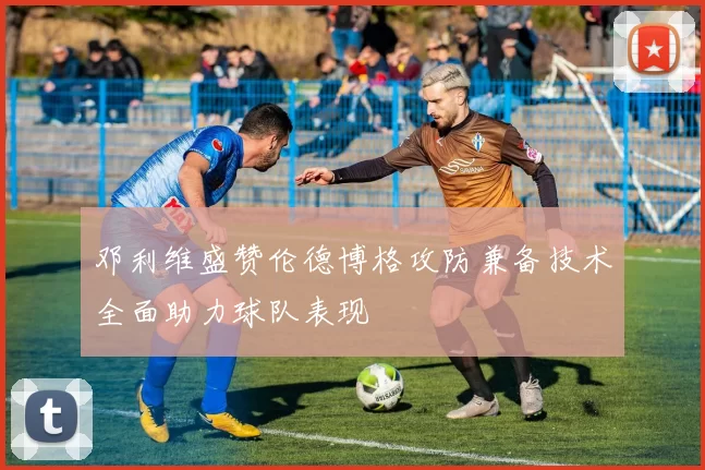 邓利维盛赞伦德博格攻防兼备技术全面助力球队表现