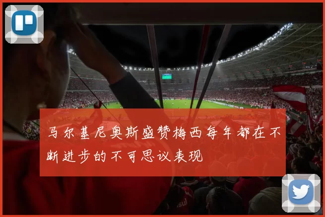 马尔基尼奥斯盛赞梅西每年都在不断进步的不可思议表现