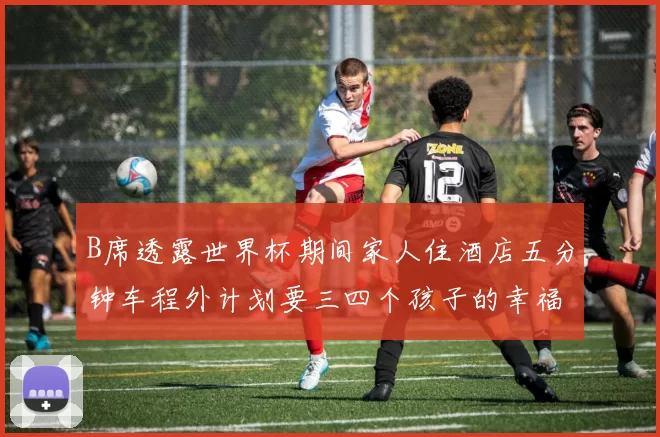 B席透露世界杯期间家人住酒店五分钟车程外计划要三四个孩子的幸福生活