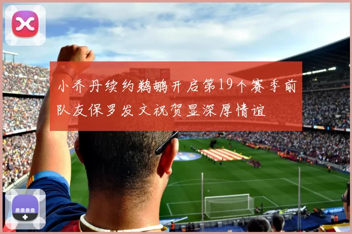小乔丹续约鹈鹕开启第19个赛季前队友保罗发文祝贺显深厚情谊