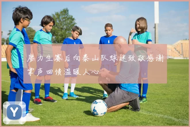 廖力生赛后向泰山队球迷致敬感谢掌声回馈温暖人心