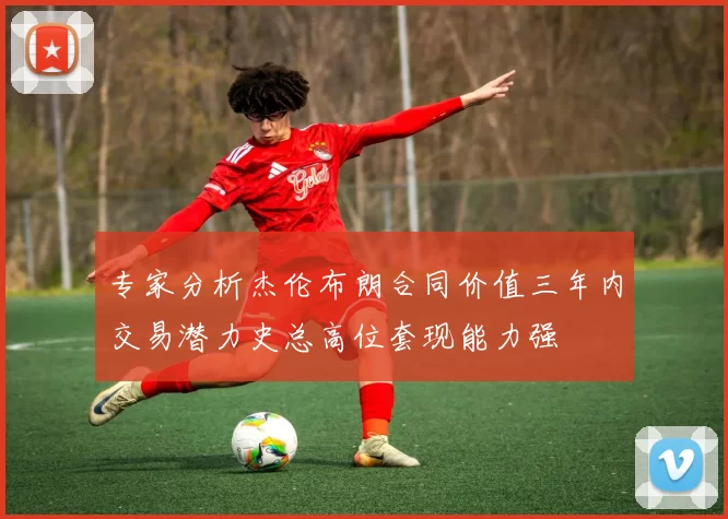 专家分析杰伦布朗合同价值三年内交易潜力史总高位套现能力强