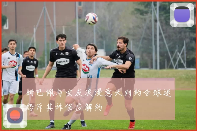 姆巴佩与女友浪漫意大利约会球迷怒斥其诈伤应解约