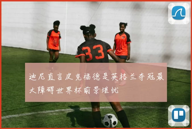 迪尼直言皮克福德是英格兰夺冠最大障碍世界杯前景堪忧