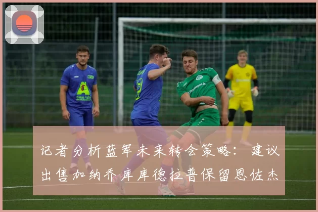 记者分析蓝军未来转会策略：建议出售加纳乔库库德拉普保留恩佐杰克逊