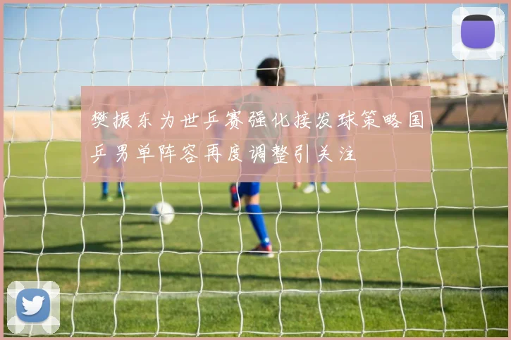 樊振东为世乒赛强化接发球策略国乒男单阵容再度调整引关注